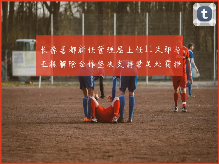 长春喜都新任管理层上任11天即与王栋解除合作坚决支持禁足处罚措施