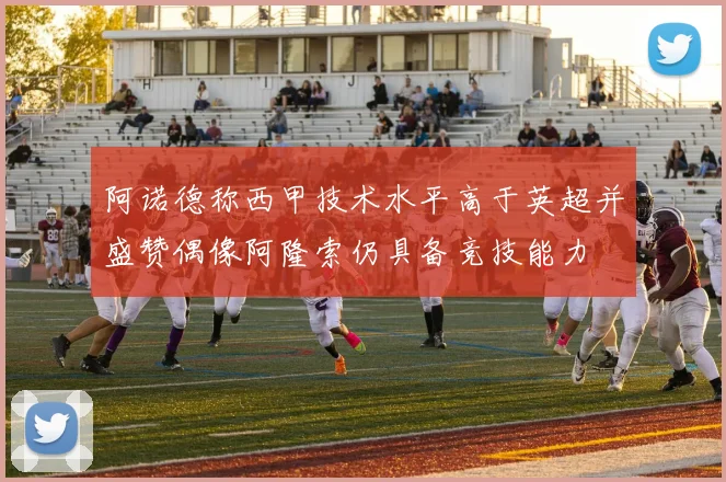 阿诺德称西甲技术水平高于英超并盛赞偶像阿隆索仍具备竞技能力