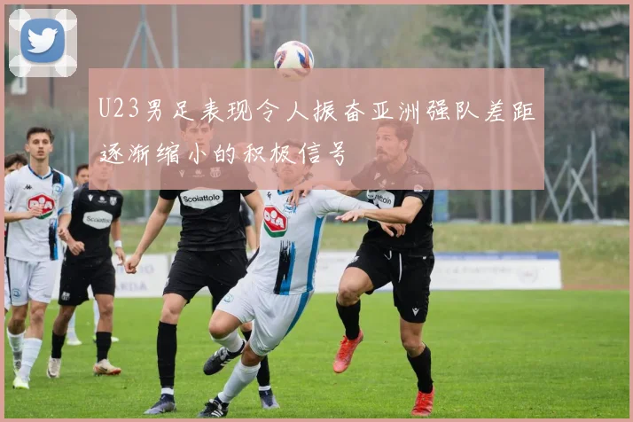 U23男足表现令人振奋亚洲强队差距逐渐缩小的积极信号