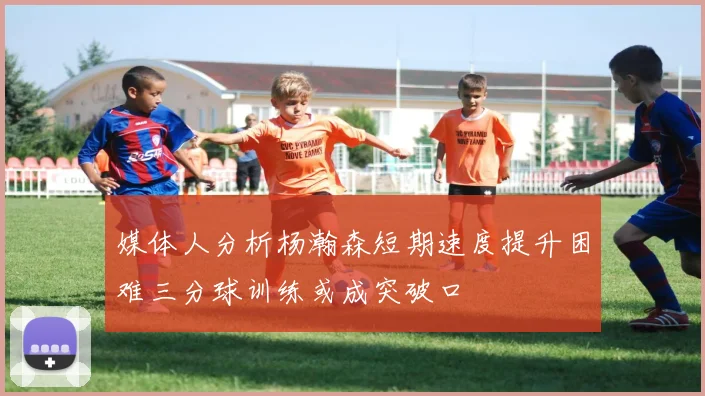 媒体人分析杨瀚森短期速度提升困难三分球训练或成突破口