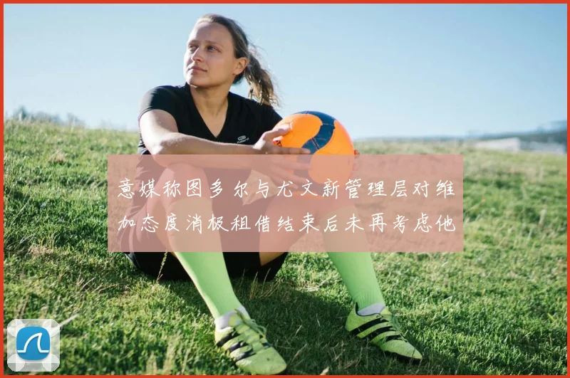 意媒称图多尔与尤文新管理层对维加态度消极租借结束后未再考虑他