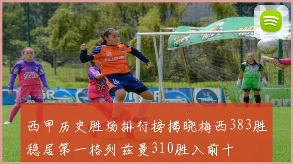 西甲历史胜场排行榜揭晓梅西383胜稳居第一格列兹曼310胜入前十