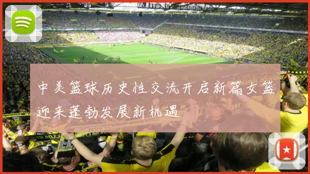 中美篮球历史性交流开启新篇女篮迎来蓬勃发展新机遇