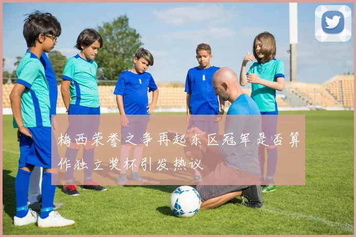 梅西荣誉之争再起东区冠军是否算作独立奖杯引发热议