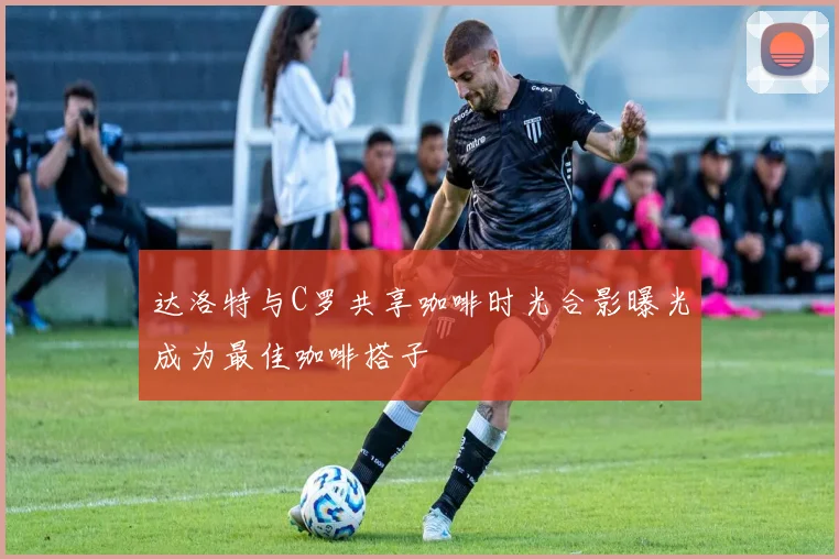 达洛特与C罗共享咖啡时光合影曝光成为最佳咖啡搭子