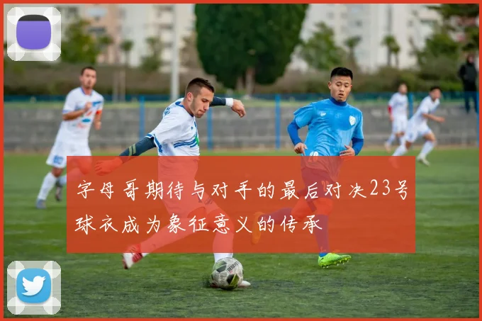 字母哥期待与对手的最后对决23号球衣成为象征意义的传承