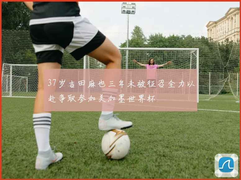 37岁吉田麻也三年未被征召全力以赴争取参加美加墨世界杯