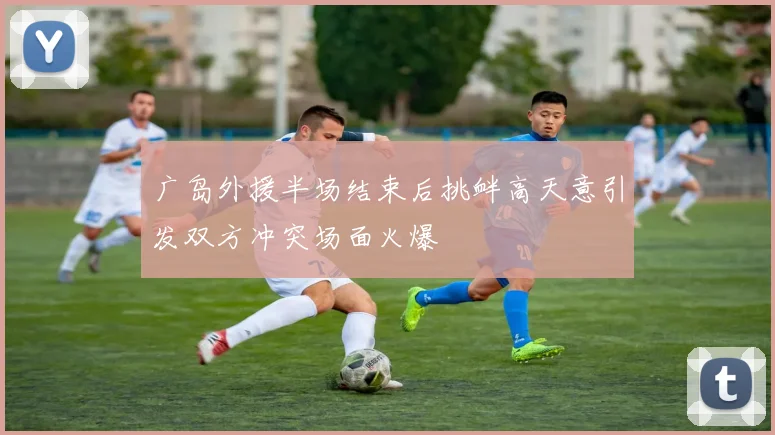 广岛外援半场结束后挑衅高天意引发双方冲突场面火爆