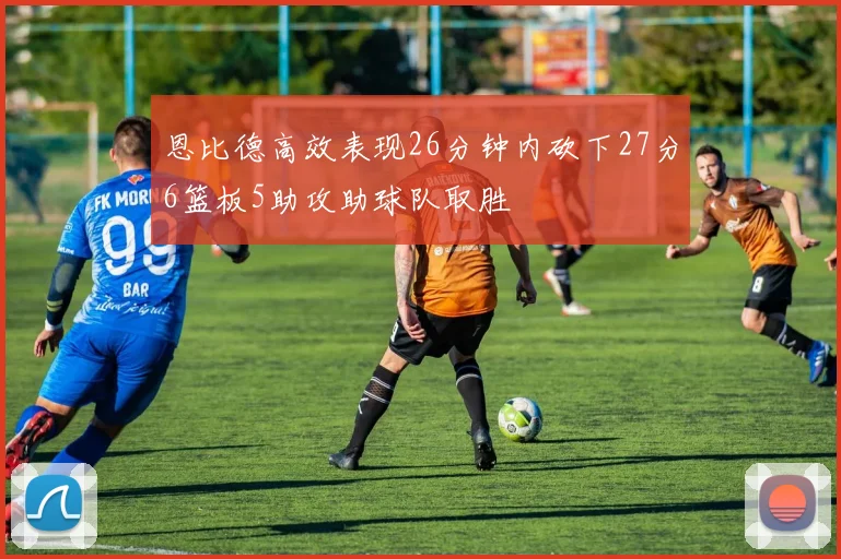 恩比德高效表现26分钟内砍下27分6篮板5助攻助球队取胜