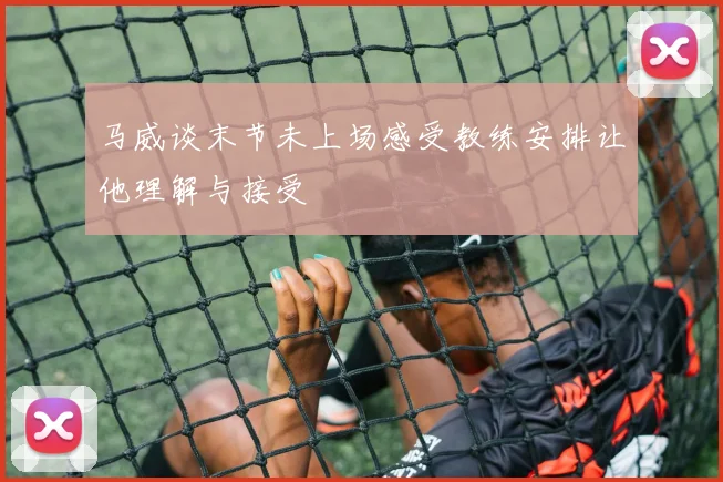 马威谈末节未上场感受教练安排让他理解与接受