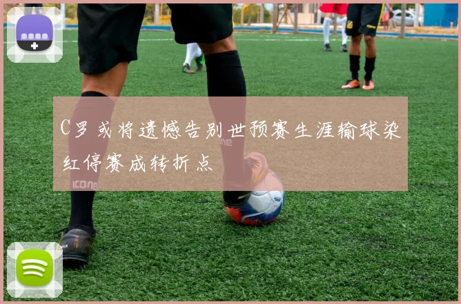C罗或将遗憾告别世预赛生涯输球染红停赛成转折点