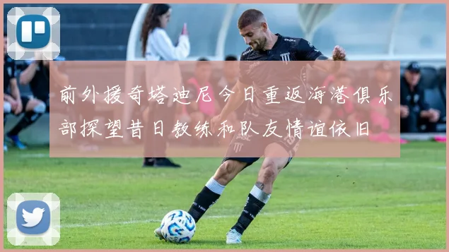前外援奇塔迪尼今日重返海港俱乐部探望昔日教练和队友情谊依旧