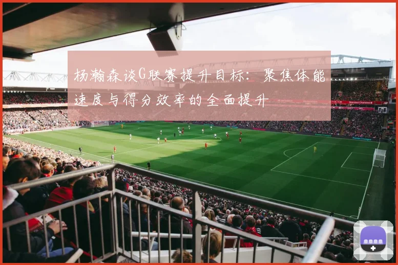杨瀚森谈G联赛提升目标：聚焦体能速度与得分效率的全面提升