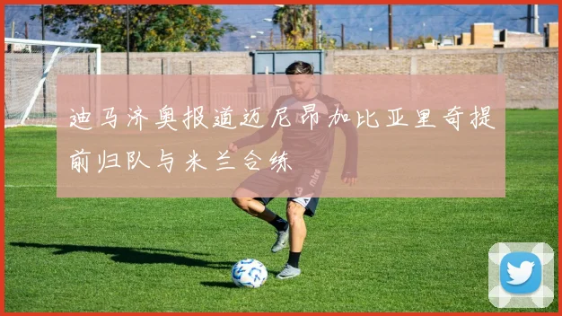 迪马济奥报道迈尼昂加比亚里奇提前归队与米兰合练