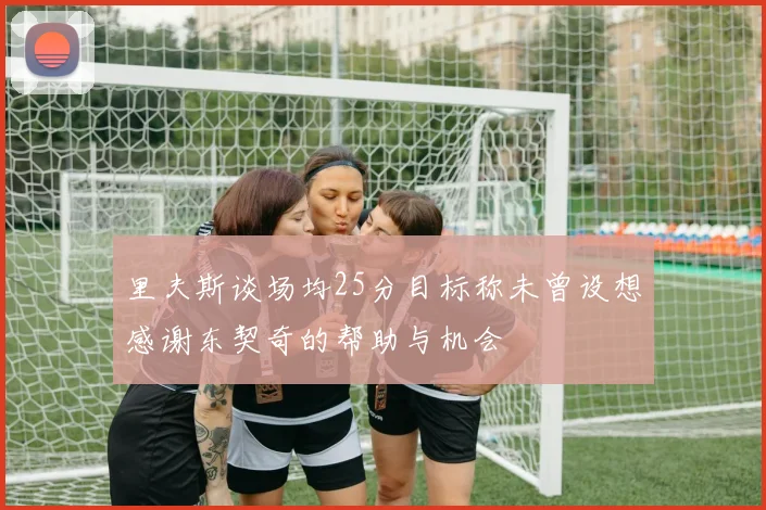 里夫斯谈场均25分目标称未曾设想感谢东契奇的帮助与机会