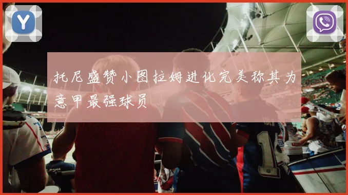 托尼盛赞小图拉姆进化完美称其为意甲最强球员