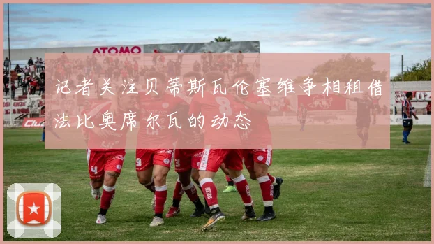 记者关注贝蒂斯瓦伦塞维争相租借法比奥席尔瓦的动态