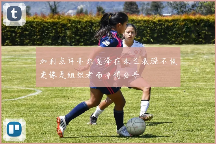 加利点评齐尔克泽在米兰表现不佳更像是组织者而非得分手